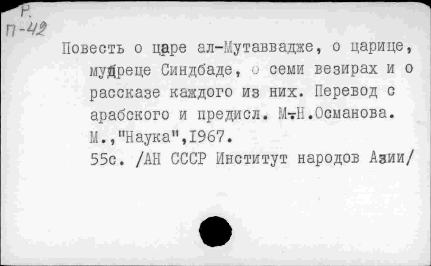 ﻿Повесть о црре ал-Мутаввадже, о царице, мудреце Синдбаде, и семи везирах и о рассказе каждого из них. Перевод с арабского и предисл. МтН.Османова.
М.,’’Наука”, 1967.
55с. /АН СССР Институт народов Азии/